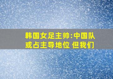 韩国女足主帅:中国队或占主导地位 但我们